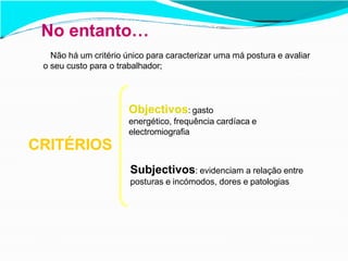 No entanto…
Não há um critério único para caracterizar uma má postura e avaliar
o seu custo para o trabalhador;
CRITÉRIOS
Objectivos: gasto
energético, frequência cardíaca e
electromiografia
Subjectivos: evidenciam a relação entre
posturas e incómodos, dores e patologias
 