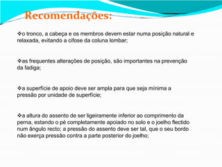 Recomendações:
o tronco, a cabeça e os membros devem estar numa posição natural e
relaxada, evitando a cifose da coluna lombar;
as frequentes alterações de posição, são importantes na prevenção
da fadiga;
a superfície de apoio deve ser ampla para que seja mínima a
pressão por unidade de superfície;
a altura do assento de ser ligeiramente inferior ao comprimento da
perna, estando o pé completamente apoiado no solo e o joelho flectido
num ângulo recto; a pressão do assento deve ser tal, que o seu bordo
não exerça pressão contra a parte posterior do joelho;
 