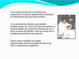 as cadeiras devem ter um encosto que
proporcione um apoio à região lombar, permitindo
um relaxamento da musculatura lombar;
 os cotovelos do indivíduo que trabalha
sentado, devem ter, com a sua mesa de trabalho, a
mesma relação que haveria se estivesse de pé. A
altura do plano de trabalho, varia de acordo com a
pressão que precisa de ser exercida;
deve haver variações nas tarefas
desenvolvidas, pois ficar sentado durante o dia
todo, é prejudicial ao organismo.
 