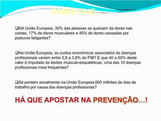 SABIA QUE…
NA União Europeia, 30% das pessoas se queixam da dores nas
costas, 17% de dores musculares e 45% de dores causadas por
posturas fatigantes?
Na União Europeia, os custos económicos associados ás doenças
profissionais variam entre 2,6 a 3,8% do PIB? E que 40 a 50% deste
valor é imputado ás lesões músculo-esqueléticas, uma das 10 doenças
profissionais mais frequentes?
Se perdem anualmente na União Europeia 600 milhões de dias de
trabalho por causa das doenças profissionais?
HÁ QUE APOSTAR NA PREVENÇÃO…!
 