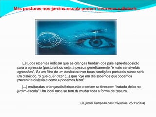 Más posturas nos jardins-escola podem favorecer a dislexia...
Estudos recentes indicam que as crianças herdam dos pais a pré-disposição
para a agressão (postural), ou seja, a pessoa geneticamente “é mais sensível às
agressões”. Se um filho de um desléxico tiver boas condições posturais nunca será
um disléxico, “o que quer dizer (...) que hoje em dia sabemos que podemos
prevenir a dislexia e como o podemos fazer”.
(...) muitas das crianças disléxicas não o seriam se tivessem “tratado delas no
jardim-escola”. Um local onde se tem de mudar toda a forma de postura...
(in, jornal Campeão das Províncias, 25/11/2004)
 