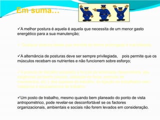 A melhor postura é aquela é aquela que necessita de um menor gasto
energético para a sua manutenção;
 Qualquer postura desde que mantida de forma prolongada é mal tolerada;
A alternância de posturas deve ser sempre privilegiada, pois permite que os
músculos recebam os nutrientes e não funcionem sobre esforço;
A postura de trabalho adoptada é função da actividade desenvolvida, das
exigências da tarefa (visuais, utilização de força, precisão de
movimentos, etc.), dos espaços de trabalho, da ligação do trabalhador com
máquinas e equipamentos de trabalho;
Um posto de trabalho, mesmo quando bem planeado do ponto de vista
antropométrico, pode revelar-se desconfortável se os factores
organizacionais, ambientais e sociais não forem levados em consideração.
Em suma…
 