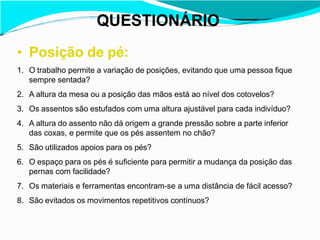 QUESTIONÁRIO
• Posição de pé:
1. O trabalho permite a variação de posições, evitando que uma pessoa fique
sempre sentada?
2. A altura da mesa ou a posição das mãos está ao nível dos cotovelos?
3. Os assentos são estufados com uma altura ajustável para cada indivíduo?
4. A altura do assento não dá origem a grande pressão sobre a parte inferior
das coxas, e permite que os pés assentem no chão?
5. São utilizados apoios para os pés?
6. O espaço para os pés é suficiente para permitir a mudança da posição das
pernas com facilidade?
7. Os materiais e ferramentas encontram-se a uma distância de fácil acesso?
8. São evitados os movimentos repetitivos contínuos?
 