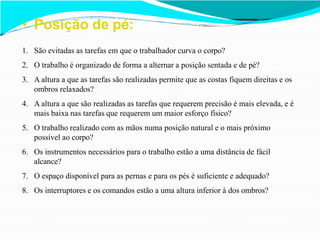 • Posição de pé:
1. São evitadas as tarefas em que o trabalhador curva o corpo?
2. O trabalho é organizado de forma a alternar a posição sentada e de pé?
3. A altura a que as tarefas são realizadas permite que as costas fiquem direitas e os
ombros relaxados?
4. A altura a que são realizadas as tarefas que requerem precisão é mais elevada, e é
mais baixa nas tarefas que requerem um maior esforço físico?
5. O trabalho realizado com as mãos numa posição natural e o mais próximo
possível ao corpo?
6. Os instrumentos necessários para o trabalho estão a uma distância de fácil
alcance?
7. O espaço disponível para as pernas e para os pés é suficiente e adequado?
8. Os interruptores e os comandos estão a uma altura inferior à dos ombros?
 