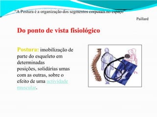 “A Postura é a organização dos segmentos corporais no espaço”
Paillard
Do ponto de vista fisiológico
Postura: imobilização de
parte do esqueleto em
determinadas
posições, solidárias umas
com as outras, sobre o
efeito de uma actividade
muscular.
 