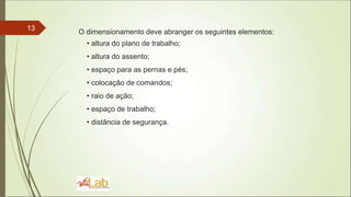 13 O dimensionamento deve abranger os seguintes elementos:
• altura do plano de trabalho;
• altura do assento;
• espaço para as pernas e pés;
• colocação de comandos;
• raio de ação;
• espaço de trabalho;
• distância de segurança.
 