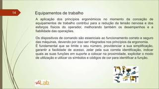 14 Equipamentos de trabalho
A aplicação dos princípios ergonómicos no momento da conceção de
equipamentos de trabalho contribui para a redução da tensão nervosa e dos
esforços físicos do operador, melhorando também os desempenhos e a
fiabilidade das operações.
Os dispositivos de comando são essenciais ao funcionamento correto e seguro
das máquinas, devendo por isso ser integrados nos princípios da ergonomia.
É fundamental que se limite o seu número, providenciar a sua simplificação,
garantir a facilidade de acesso, zelar pela sua correta identificação, indicar
quais as suas funções em suporte a colocar na proximidade, explicitar o modo
de utilização e utilizar os símbolos e códigos de cor para identificar a função.
 