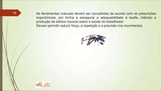 15 As ferramentas manuais devem ser concebidas de acordo com as prescrições
ergonómicas, por forma a assegurar a adequabilidade à tarefa, inibindo a
produção de efeitos nocivos sobre a saúde do trabalhador.
Devem permitir reduzir força, a repetição e a precisão nos movimentos.
 