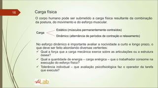 16 Carga física
O corpo humano pode ser submetido a carga física resultante da combinação
da postura, do movimento e do esforço muscular.
Carga
Estático (músculos permanentemente contraídos)
Dinâmico (alternância de períodos de contração e relaxamento)
No esforço dinâmico é importante avaliar a nocividade a curto e longo prazo, o
que deve ser feito abordando diversas vertentes:
 Qual a força que a carga mecânica exerce sobre as articulações ou a estrutura
óssea?
 Qual a quantidade de energia – carga enérgica – que o trabalhador consome na
execução do esforço físico?
 Tolerância individual – que avaliação psicofisiológica faz o operador da tarefa
que executa?
 