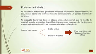 18
As posturas de trabalho são geralmente abordadas no âmbito do trabalho estático, ou
seja, quando ocorre uma contração muscular contínua durante um período determinado
de tempo.
Na execução das tarefas deve ser adotada uma postura normal que, na medida do
possível, respeite as posições de equilíbrio dos segmentos corporais, não lhe dê origem
a constrangimentos circulatórios e possa ser alterada com frequência.
Posturas mais comuns
Posturas de trabalho
de pé e sentado
deitado ou de joelhos
Pode variar conforme o
tipo de movimentos a
efetuar
 