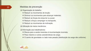 25
 Organização do trabalho:
 Reduzir os movimentos de torção;
 Diminuir os movimentos para alcançar materiais;
 Reduzir as forças de empurrar ou puxar;
 Reduzir a força a empregar no transporte;
 Reduzir os movimentos de inclinação.
 Utilização de meios mecânicos;
 Informação aos trabalhadores:
 Riscos para a saúde inerentes à movimentação incorreta;
 Peso máximo e outras características da carga;
 O centro de gravidade e o lado mais pesado (distribuição da carga não uniforme).
Medidas de prevenção
 