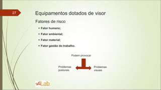 27 Equipamentos dotados de visor
Fatores de risco
 Fator humano;
 Fator ambiental;
 Fator material;
 Fator gestão do trabalho.
Podem provocar
Problemas
visuais
Problemas
posturais
 