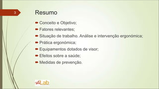 Resumo
 Conceito e Objetivo;
 Fatores relevantes;
 Situação de trabalho. Análise e intervenção ergonómica;
 Prática ergonómica;
 Equipamentos dotados de visor;
 Efeitos sobre a saúde;
 Medidas de prevenção.
3
 
