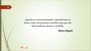36
Agradeço a vossa participação, esperando que no
futuro, todos nós possamos contribuir para que não
haja incidentes durante o trabalho.
Muito obrigado
 