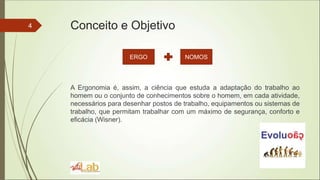 Conceito e Objetivo
A Ergonomia é, assim, a ciência que estuda a adaptação do trabalho ao
homem ou o conjunto de conhecimentos sobre o homem, em cada atividade,
necessários para desenhar postos de trabalho, equipamentos ou sistemas de
trabalho, que permitam trabalhar com um máximo de segurança, conforto e
eficácia (Wisner).
4
ERGO NOMOS
 