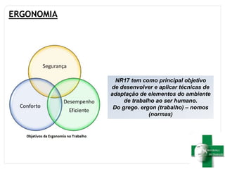 ERGONOMIA
NR17 tem como principal objetivo
de desenvolver e aplicar técnicas de
adaptação de elementos do ambiente
de trabalho ao ser humano.
Do grego. ergon (trabalho) – nomos
(normas)
 