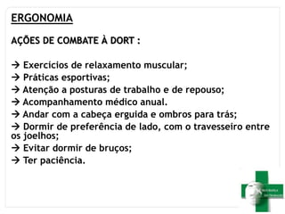 ERGONOMIA
AÇÕES DE COMBATE À DORT :
 Exercícios de relaxamento muscular;
 Práticas esportivas;
 Atenção a posturas de trabalho e de repouso;
 Acompanhamento médico anual.
 Andar com a cabeça erguida e ombros para trás;
 Dormir de preferência de lado, com o travesseiro entre
os joelhos;
 Evitar dormir de bruços;
 Ter paciência.
 