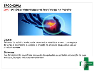ERGONOMIA
DORT- Distúrbios Osteomusculares Relacionados Ao Trabalho
Sintomas:
Dor, formigamento, dormência, sensação de agulhadas ou pontadas, diminuição da força
muscular, inchaço, limitação de movimento.
Causa:
Estrutura de trabalho inadequada, movimentos repetitivos em um curto espaço
de tempo e até mesmo o estresse e pressão no ambiente ocupacional são as
principais causas
 