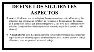  A nivel técnico; es una tecnología de las comunicaciones entre el hombre y las
máquinas que consisten en señales y en respuestas a dichas señales de entrada.
es el estudio del trabajo con el fin de mejorarlo y su objeto es el sistema hombre-
máquina (conjunto de variables que actúan entre sí y cuyo fin es común a todo
sistema).·
 A nivel laboral; es la disciplina que tiene como meta primordial la de medir las
capacidades del hombre y ajustar el ambiente para ellas. Intenta ajustar el trabajo
al hombre, pero no ajustar al hombre al trabajo.·
DEFINE LOS SIGUIENTES
ASPECTOS
 