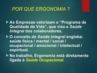 POR QUE ERGONOMIA ?
 As Empresas valorizam o “Programa de
Qualidade de Vida”, que visa a Saúde
Integral dos colaboradores.
 O conceito de Saúde Integral engloba:
saúde física / mental / social /
ocupacional / emocional / intelectual /
espiritual.
 No trabalho, Ergonomia está diretamente
ligada à Saúde Ocupacional.
 