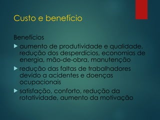 Custo e benefício
Benefícios
 aumento de produtividade e qualidade,
redução dos desperdícios, economias de
energia, mão-de-obra, manutenção
 redução das faltas de trabalhadores
devido a acidentes e doenças
ocupacionais
 satisfação, conforto, redução da
rotatividade, aumento da motivação
 