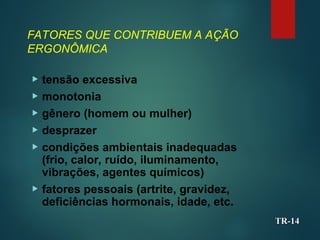 FATORES QUE CONTRIBUEM A AÇÃO
ERGONÔMICA
 tensão excessiva
 monotonia
 gênero (homem ou mulher)
 desprazer
 condições ambientais inadequadas
(frio, calor, ruído, iluminamento,
vibrações, agentes químicos)
 fatores pessoais (artrite, gravidez,
deficiências hormonais, idade, etc.
TR-
TR-14
14
 
