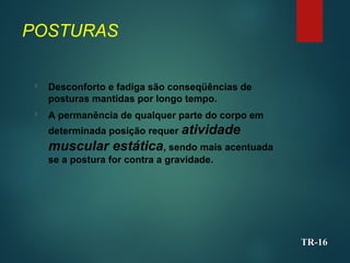POSTURAS

Desconforto e fadiga são conseqüências de
posturas mantidas por longo tempo.

A permanência de qualquer parte do corpo em
determinada posição requer atividade
muscular estática, sendo mais acentuada
se a postura for contra a gravidade.
TR-
TR-16
16
 