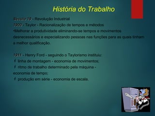 Século 19
Século 19 - Revolução Industrial
1900
1900 - Taylor - Racionalização de tempos e métodos
•Melhorar a produtividade eliminando-se tempos e movimentos
desnecessários e especializando pessoas nas funções para as quais tinham
a melhor qualificação.
1911
1911 - Henry Ford - seguindo o Taylorismo instituiu:
 linha de montagem - economia de movimentos;
 ritmo de trabalho determinado pela máquina -
economia de tempo;
 produção em série - economia de escala.
História do Trabalho
 