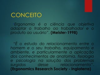 CONCEITO
“Ergonomia é a ciência que objetiva
adaptar o trabalho ao trabalhador e o
produto ao usuário”. (Meister-1998)
“É o estudo do relacionamento entre o
homem e o seu trabalho, equipamento e
ambiente, e particularmente a aplicação
dos conhecimentos de anatomia, fisiologia
e psicologia na solução dos problemas
surgidos desse relacionamento”.
(Ergonomics Research Society - Inglaterra)
 