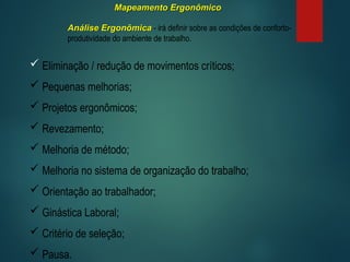 Mapeamento Ergonômico
Mapeamento Ergonômico
Análise Ergonômica
Análise Ergonômica - irá definir sobre as condições de conforto-
produtividade do ambiente de trabalho.
 Eliminação / redução de movimentos críticos;
 Pequenas melhorias;
 Projetos ergonômicos;
 Revezamento;
 Melhoria de método;
 Melhoria no sistema de organização do trabalho;
 Orientação ao trabalhador;
 Ginástica Laboral;
 Critério de seleção;
 Pausa.
 