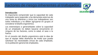 02/19/2025 10
Factores de riesgo inherentes al trabajador.
Introducción
Es importante comprender que la capacidad de cada
trabajador para responder a las demandas externas de
una tarea es diferente y única. Los trabajadores son
todos individuos y no deben agruparse en grupos al
considerar el diseño ergonómico.
Los estereotipos o generalidades sobre la capacidad
de un empleado no deben basarse únicamente en
ninguno de los factores, como la edad, el sexo o la
fuerza.
En el corazón del diseño ergonómico está la idea de
que el equipo debe diseñarse de modo que pueda
satisfacer las necesidades únicas de cada empleado,
no la población general de empleados.
 