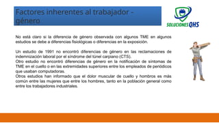 02/19/2025 13
Factores inherentes al trabajador -
género
No está claro si la diferencia de género observada con algunos TME en algunos
estudios se debe a diferencias fisiológicas o diferencias en la exposición.
Un estudio de 1991 no encontró diferencias de género en las reclamaciones de
indemnización laboral por el síndrome del túnel carpiano (CTS).
Otro estudio no encontró diferencias de género en la notificación de síntomas de
TME en el cuello o en las extremidades superiores entre los empleados de periódicos
que usaban computadoras.
Otros estudios han informado que el dolor muscular de cuello y hombros es más
común entre las mujeres que entre los hombres, tanto en la población general como
entre los trabajadores industriales.
 