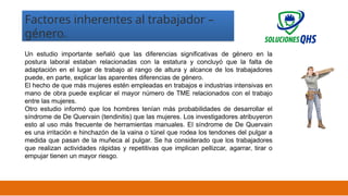 02/19/2025 14
Factores inherentes al trabajador –
género.
Un estudio importante señaló que las diferencias significativas de género en la
postura laboral estaban relacionadas con la estatura y concluyó que la falta de
adaptación en el lugar de trabajo al rango de altura y alcance de los trabajadores
puede, en parte, explicar las aparentes diferencias de género.
El hecho de que más mujeres estén empleadas en trabajos e industrias intensivas en
mano de obra puede explicar el mayor número de TME relacionados con el trabajo
entre las mujeres.
Otro estudio informó que los hombres tenían más probabilidades de desarrollar el
síndrome de De Quervain (tendinitis) que las mujeres. Los investigadores atribuyeron
esto al uso más frecuente de herramientas manuales. El síndrome de De Quervain
es una irritación e hinchazón de la vaina o túnel que rodea los tendones del pulgar a
medida que pasan de la muñeca al pulgar. Se ha considerado que los trabajadores
que realizan actividades rápidas y repetitivas que implican pellizcar, agarrar, tirar o
empujar tienen un mayor riesgo.
 