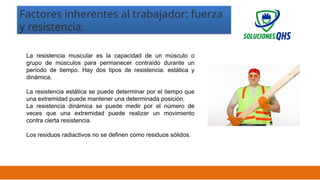 02/19/2025 15
La resistencia muscular es la capacidad de un músculo o
grupo de músculos para permanecer contraído durante un
período de tiempo. Hay dos tipos de resistencia: estática y
dinámica.
La resistencia estática se puede determinar por el tiempo que
una extremidad puede mantener una determinada posición.
La resistencia dinámica se puede medir por el número de
veces que una extremidad puede realizar un movimiento
contra cierta resistencia.
Los residuos radiactivos no se definen como residuos sólidos.
Factores inherentes al trabajador: fuerza
y resistencia.
 