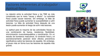 02/19/2025 17
Factores inherentes al trabajador -
Aptitud física
La relación entre la actividad física y los TME es más
complicada que la mera "causa y efecto". La actividad
física puede causar lesiones. Sin embargo, la falta de
actividad física puede aumentar la susceptibilidad a sufrir
lesiones. La falta de actividad física después de una
lesión puede aumentar el riesgo de sufrir más lesiones.
La aptitud para la mayoría de las actividades físicas es
una combinación de fuerza, resistencia, flexibilidad,
sincronización musculoesquelética y coordinación. En un
estudio de bomberos masculinos, la condición física y el
acondicionamiento parecían tener efectos preventivos
significativos sobre las lesiones de espalda. Sin embargo,
el grupo más en forma tuvo las lesiones de espalda más
graves.
 