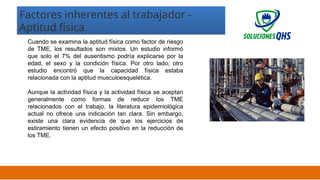 02/19/2025 18
Cuando se examina la aptitud física como factor de riesgo
de TME, los resultados son mixtos. Un estudio informó
que solo el 7% del ausentismo podría explicarse por la
edad, el sexo y la condición física. Por otro lado, otro
estudio encontró que la capacidad física estaba
relacionada con la aptitud musculoesquelética.
Aunque la actividad física y la actividad física se aceptan
generalmente como formas de reducir los TME
relacionados con el trabajo, la literatura epidemiológica
actual no ofrece una indicación tan clara. Sin embargo,
existe una clara evidencia de que los ejercicios de
estiramiento tienen un efecto positivo en la reducción de
los TME.
Factores inherentes al trabajador -
Aptitud física
 