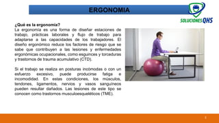 02/19/2025 2
ERGONOMIA
¿Qué es la ergonomía?
La ergonomía es una forma de diseñar estaciones de
trabajo, prácticas laborales y flujo de trabajo para
adaptarse a las capacidades de los trabajadores. El
diseño ergonómico reduce los factores de riesgo que se
sabe que contribuyen a las lesiones y enfermedades
ergonómicas ocupacionales, como esguinces y torceduras
y trastornos de trauma acumulativo (CTD).
Si el trabajo se realiza en posturas incómodas o con un
esfuerzo excesivo, puede producirse fatiga e
incomodidad. En estas condiciones, los músculos,
tendones, ligamentos, nervios y vasos sanguíneos
pueden resultar dañados. Las lesiones de este tipo se
conocen como trastornos musculoesqueléticos (TME).
 
