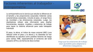 02/19/2025 20
Factores inherentes al trabajador -
Antropometría
La antropometría es la ciencia que estudia la diferencia en
el tamaño y las proporciones corporales midiendo varias
características corporales, incluido el peso, el rango físico
de movilidad y las dimensiones corporales. Luego, los
diseñadores utilizan esta información para diseñar
herramientas, equipos, muebles y estaciones de trabajo
para lograr la máxima eficiencia para cada trabajador
individual.
El peso, la altura, el índice de masa corporal (IMC) (una
relación entre el peso y la altura) y la obesidad se han
identificado en estudios como posibles factores de riesgo
para ciertos TME, especialmente el síndrome del túnel
carpiano (STC) y la hernia de disco lumbar.
Haga que las estaciones de trabajo
sean ajustables para adaptarse a
diferentes trabajadores.
 