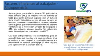 02/19/2025 21
Se ha sugerido que la relación entre el CTS y el índice de
masa corporal (IMC) se relaciona con un aumento de
tejido graso dentro del canal carpiano o con un aumento
de la presión hidrostática en todo el canal carpiano en
personas obesas en comparación con personas delgadas.
Se ha sugerido que el tamaño del canal del túnel carpiano
y el tamaño de la muñeca son un factor de riesgo para el
STC; sin embargo, algunos estudios han relacionado
áreas de canal grandes y pequeñas con el STC.
Los datos antropométricos son contradictorios, pero en
general indican que no existe una fuerte correlación entre
la estatura, el peso corporal, la constitución corporal y el
dolor lumbar. La obesidad parece jugar un papel pequeño
pero significativo en la aparición de CTS.
Factores inherentes al trabajador -
Antropometría
Haga que las estaciones de trabajo
sean ajustables para adaptarse a
diferentes trabajadores.
 
