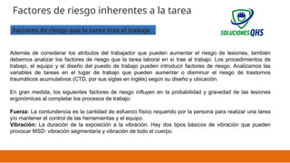 02/19/2025 22
Factores de riesgo inherentes a la tarea
Factores de riesgo que la tarea trae al trabajo
Además de considerar los atributos del trabajador que pueden aumentar el riesgo de lesiones, también
debemos analizar los factores de riesgo que la tarea laboral en sí trae al trabajo. Los procedimientos de
trabajo, el equipo y el diseño del puesto de trabajo pueden introducir factores de riesgo. Analizamos las
variables de tareas en el lugar de trabajo que pueden aumentar o disminuir el riesgo de trastornos
traumáticos acumulativos (CTD, por sus siglas en inglés) según su diseño y ubicación.
En gran medida, los siguientes factores de riesgo influyen en la probabilidad y gravedad de las lesiones
ergonómicas al completar los procesos de trabajo:
Fuerza: La contundencia es la cantidad de esfuerzo físico requerido por la persona para realizar una tarea
y/o mantener el control de las herramientas y el equipo.
Vibración: La duración de la exposición a la vibración. Hay dos tipos básicos de vibración que pueden
provocar MSD: vibración segmentaria y vibración de todo el cuerpo.
.
 