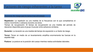 02/19/2025 23
Factores de riesgo inherentes a la tarea
Factores de riesgo que la tarea trae al trabajo
Repetición: La repetición es una medida de la frecuencia con la que completamos el
mismo movimiento o esfuerzo durante una tarea.
Tiempo de recuperación: El tiempo de recuperación es una medida del período de
descanso disponible para el grupo muscular entre esfuerzos similares.
Duración: La duración es una medida del tiempo de exposición a un factor de riesgo.
Torcer: Torcer en medio de un levantamiento amplifica enormemente las fuerzas en la
espalda baja.
Postura: La postura es la posición del cuerpo mientras realiza actividades laborales.
 