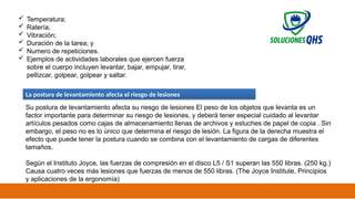 02/19/2025 25
 Temperatura;
 Ratería;
 Vibración;
 Duración de la tarea; y
 Numero de repeticiones.
 Ejemplos de actividades laborales que ejercen fuerza
sobre el cuerpo incluyen levantar, bajar, empujar, tirar,
pellizcar, golpear, golpear y saltar.
La postura de levantamiento afecta el riesgo de lesiones
Su postura de levantamiento afecta su riesgo de lesiones El peso de los objetos que levanta es un
factor importante para determinar su riesgo de lesiones, y deberá tener especial cuidado al levantar
artículos pesados ​
​
como cajas de almacenamiento llenas de archivos y estuches de papel de copia . Sin
embargo, el peso no es lo único que determina el riesgo de lesión. La figura de la derecha muestra el
efecto que puede tener la postura cuando se combina con el levantamiento de cargas de diferentes
tamaños.
Según el Instituto Joyce, las fuerzas de compresión en el disco L5 / S1 superan las 550 libras. (250 kg.)
Causa cuatro veces más lesiones que fuerzas de menos de 550 libras. (The Joyce Institute, Principios
y aplicaciones de la ergonomía)
 
