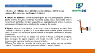 02/19/2025 27
Condiciones relacionadas con la fuerza
Echemos un vistazo a cinco condiciones relacionadas con la fuerza
que pueden aumentar su riesgo de lesiones:
1. Trauma de contacto: cuando cualquier parte de su cuerpo presiona contra un
objeto externo, la fuerza sostenida resultante puede causar demasiada tensión
mecánica en los tejidos. También es posible que se produzca una tensión mecánica
excesiva por el impacto de un objeto contra una parte del cuerpo.
2. Agarre: hay una forma correcta y una forma incorrecta de agarrar un objeto. Esta
combinación de fuerza y ​
​
postura, si no se logra correctamente, puede resultar en
daño a la mano. Se utilizan dos agarres básicos al manipular herramientas, equipos
o materiales.
El Pinch Grip depende de los dedos para ejercer la fuerza y ​
​
manipular el objeto.
Esta estrategia de agarre requiere una fuerza muscular mucho mayor y, en
consecuencia, es más probable que cause una lesión.
El Power Grip utiliza los músculos de toda la mano para aplicar fuerza y ​
​
manipular
objetos. En consecuencia, es el agarre más efectivo y seguro de usar.
 