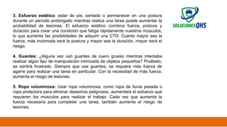 02/19/2025 28
3. Esfuerzo estático: estar de pie, sentado o permanecer en una postura
durante un período prolongado mientras realiza una tarea puede aumentar la
probabilidad de lesiones. El esfuerzo estático combina fuerza, postura y
duración para crear una condición que fatiga rápidamente nuestros músculos,
lo que aumenta las posibilidades de adquirir una CTD. Cuanto mayor sea la
fuerza, más incómoda será la postura y mayor sea la duración, mayor será el
riesgo.
4. Guantes: ¿Alguna vez usó guantes de cuero grueso mientras intentaba
realizar algún tipo de manipulación intrincada de objetos pequeños? Pruébelo,
se sentirá frustrado. Siempre que use guantes, se requiere más fuerza de
agarre para realizar una tarea en particular. Con la necesidad de más fuerza,
aumenta el riesgo de lesiones.
5. Ropa voluminosa: Usar ropa voluminosa, como ropa de lluvia pesada o
ropa protectora para eliminar desechos peligrosos, aumentará el esfuerzo que
requieren los músculos para realizar el trabajo. Cada vez que aumenta la
fuerza necesaria para completar una tarea, también aumenta el riesgo de
lesiones.
 