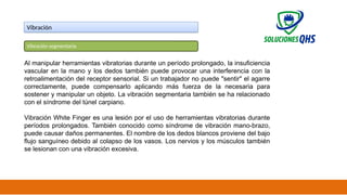 02/19/2025 30
Vibración
Vibración segmentaria
Al manipular herramientas vibratorias durante un período prolongado, la insuficiencia
vascular en la mano y los dedos también puede provocar una interferencia con la
retroalimentación del receptor sensorial. Si un trabajador no puede "sentir" el agarre
correctamente, puede compensarlo aplicando más fuerza de la necesaria para
sostener y manipular un objeto. La vibración segmentaria también se ha relacionado
con el síndrome del túnel carpiano.
Vibración White Finger es una lesión por el uso de herramientas vibratorias durante
períodos prolongados. También conocido como síndrome de vibración mano-brazo,
puede causar daños permanentes. El nombre de los dedos blancos proviene del bajo
flujo sanguíneo debido al colapso de los vasos. Los nervios y los músculos también
se lesionan con una vibración excesiva.
 