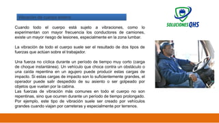 02/19/2025 31
Vibración de cuerpo entero
Cuando todo el cuerpo está sujeto a vibraciones, como lo
experimentan con mayor frecuencia los conductores de camiones,
existe un mayor riesgo de lesiones, especialmente en la zona lumbar.
La vibración de todo el cuerpo suele ser el resultado de dos tipos de
fuerzas que actúan sobre el trabajador.
Una fuerza no cíclica durante un período de tiempo muy corto (carga
de choque instantánea). Un vehículo que choca contra un obstáculo o
una caída repentina en un agujero puede producir estas cargas de
impacto. Si estas cargas de impacto son lo suficientemente grandes, el
operador puede salir despedido de su asiento o ser golpeado por
objetos que vuelan por la cabina.
Las fuerzas de vibración más comunes en todo el cuerpo no son
repentinas, sino que ocurren durante un período de tiempo prolongado.
Por ejemplo, este tipo de vibración suele ser creado por vehículos
grandes cuando viajan por carreteras y especialmente por terrenos.
 