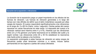 02/19/2025 32
Duración de la exposición a vibraciones
La duración de la exposición juega un papel importante en los efectos de las
fuerzas de vibración. Las fuerzas de vibración generadas a lo largo del
tiempo son más difíciles de definir que el daño instantáneo causado por altas
cargas de impacto. El cuerpo responderá significativamente a las vibraciones
en el rango de .5 a 80 Hz (Hertz, ciclos / segundo). Ciertas partes del cuerpo
resuenan en varias frecuencias en este rango. La respuesta del cuerpo a la
vibración vertical será máxima entre 4 y 8 Hz, mientras que las vibraciones
entre 2,5 y 5 Hz generan una fuerte resonancia en la vértebra del cuello y la
región lumbar. Las vibraciones entre 20 y 30 Hz establecen la resonancia
más fuerte entre la cabeza y los hombros.
La exposición prolongada a estas fuerzas de vibración en estos rangos de
frecuencia puede crear tensiones crónicas y, a veces, incluso daños
permanentes en los órganos o partes del cuerpo afectados
 