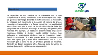 02/19/2025 33
Repetición
La repetición es una medida de la frecuencia con la que
completamos el mismo movimiento o esfuerzo durante una tarea.
La gravedad del riesgo depende de la frecuencia de la repetición,
la velocidad del movimiento o la acción, el número de grupos
musculares involucrados y la fuerza requerida. La repetitividad
está influenciada por el ritmo de la máquina o de la línea, los
programas de incentivos, el trabajo a destajo y los plazos poco
realistas. Por ejemplo, un trabajador experimentado empacando
manzanas (trabajo a destajo) puede realizar muchos más
esfuerzos o movimientos similares que un trabajador nuevo.
Desafortunadamente, él o ella pueden estar funcionando a un
ritmo tan rápido que pueden estar desarrollando una CTD. La
repetición por sí sola no es un predictor preciso de lesiones.
También se deben considerar otros factores como la fuerza, la
postura, la duración y el tiempo de recuperación.
 