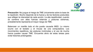 02/19/2025 35
Precaución: No juzgue el riesgo de TME únicamente sobre la base de
la repetición. Mucho depende de la fuerza y ​
​
de los factores posturales
que reflejan la intensidad de cada acción. La alta repetitividad, cuando
se combina con altas fuerzas externas y posturas extremas,
probablemente representa el mayor riesgo de TME.
Balancear un martillo todo el día puede causarle MSD. Lo mismo
ocurre con el teclado y el mouse de una computadora. Los
movimientos repetitivos, las posturas incómodas y el uso de mucha
fuerza pueden causar TME. Encuentre alivio de estas tareas para
evitar lesiones prolongadas.
 