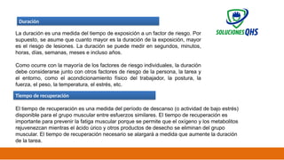 02/19/2025 36
Duración
La duración es una medida del tiempo de exposición a un factor de riesgo. Por
supuesto, se asume que cuanto mayor es la duración de la exposición, mayor
es el riesgo de lesiones. La duración se puede medir en segundos, minutos,
horas, días, semanas, meses e incluso años.
Como ocurre con la mayoría de los factores de riesgo individuales, la duración
debe considerarse junto con otros factores de riesgo de la persona, la tarea y
el entorno, como el acondicionamiento físico del trabajador, la postura, la
fuerza, el peso, la temperatura, el estrés, etc.
Tiempo de recuperación
El tiempo de recuperación es una medida del período de descanso (o actividad de bajo estrés)
disponible para el grupo muscular entre esfuerzos similares. El tiempo de recuperación es
importante para prevenir la fatiga muscular porque se permite que el oxígeno y los metabolitos
rejuvenezcan mientras el ácido úrico y otros productos de desecho se eliminan del grupo
muscular. El tiempo de recuperación necesario se alargará a medida que aumente la duración
de la tarea.
 
